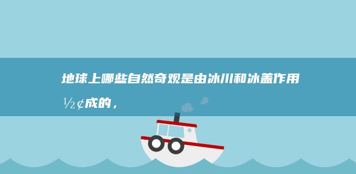 地球上哪些自然奇观是由冰川和冰盖作用形成的，它们对气候变化和海平面上升研究有何价值？