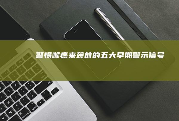 警惕！喉癌来袭前的五大早期警示信号